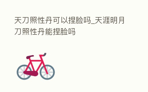 天刀照性丹可以捏臉嗎_天涯明月刀照性丹能捏臉嗎