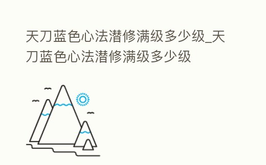天刀藍色心法潛修滿級多少級_天刀藍色心法潛修滿級多少級