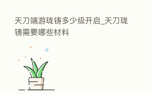 天刀端游瓏鑄多少級開啟_天刀瓏鑄需要哪些材料