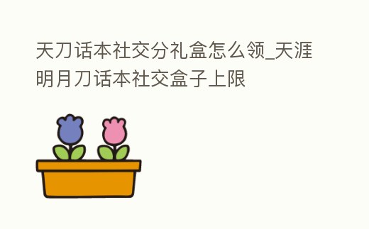天刀話本社交分禮盒怎么領_天涯明月刀話本社交盒子上限