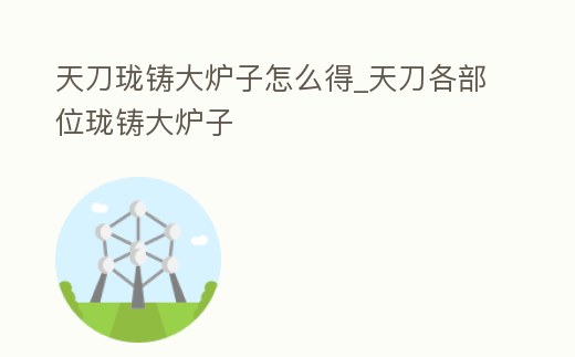 天刀瓏鑄大爐子怎么得_天刀各部位瓏鑄大爐子