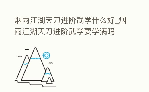 煙雨江湖天刀進階武學什么好_煙雨江湖天刀進階武學要學滿嗎