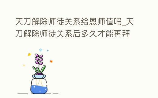 天刀解除師徒關系給恩師值嗎_天刀解除師徒關系后多久才能再拜師