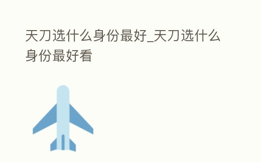 天刀選什么身份最好_天刀選什么身份最好看