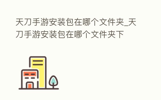 天刀手游安裝包在哪個文件夾_天刀手游安裝包在哪個文件夾下
