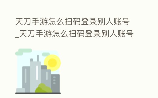 天刀手游怎么掃碼登錄別人賬號_天刀手游怎么掃碼登錄別人賬號微信