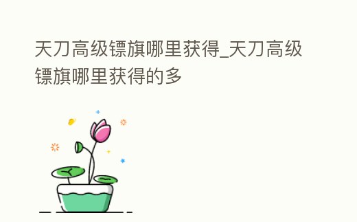 天刀高級(jí)鏢旗哪里獲得_天刀高級(jí)鏢旗哪里獲得的多