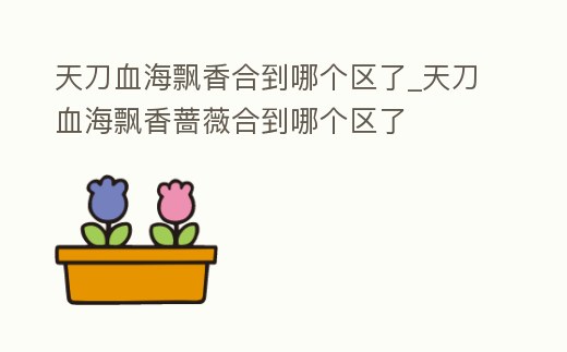 天刀血海飄香合到哪個區(qū)了_天刀血海飄香薔薇合到哪個區(qū)了