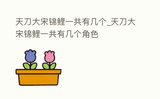 天刀大宋錦鯉一共有幾個_天刀大宋錦鯉一共有幾個角色