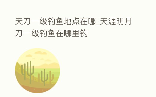 天刀一級(jí)釣魚地點(diǎn)在哪_天涯明月刀一級(jí)釣魚在哪里釣