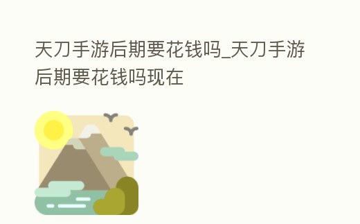 天刀手游后期要花錢嗎_天刀手游后期要花錢嗎現在