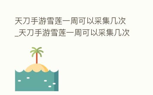 天刀手游雪蓮一周可以采集幾次_天刀手游雪蓮一周可以采集幾次東西