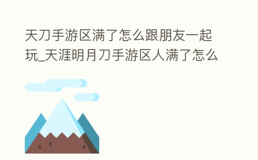 天刀手游區滿了怎么跟朋友一起玩_天涯明月刀手游區人滿了怎么辦