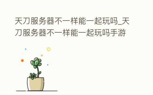 天刀服務器不一樣能一起玩嗎_天刀服務器不一樣能一起玩嗎手游