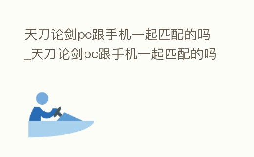 天刀論劍pc跟手機一起匹配的嗎_天刀論劍pc跟手機一起匹配的嗎安全嗎