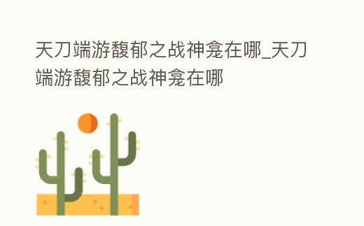 天刀端游馥郁之戰(zhàn)神龕在哪_天刀端游馥郁之戰(zhàn)神龕在哪