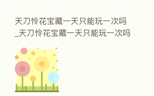 天刀憐花寶藏一天只能玩一次嗎_天刀憐花寶藏一天只能玩一次嗎為什么