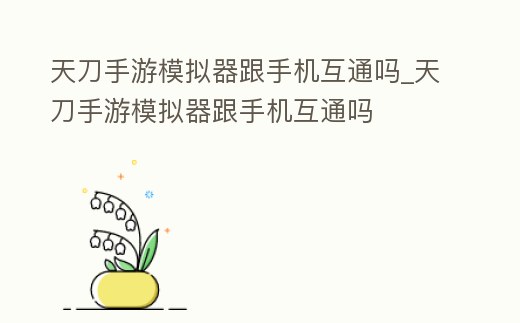 天刀手游模擬器跟手機互通嗎_天刀手游模擬器跟手機互通嗎