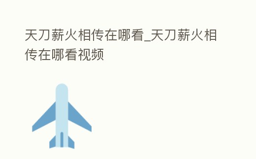 天刀薪火相傳在哪看_天刀薪火相傳在哪看視頻