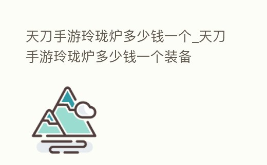 天刀手游玲瓏爐多少錢一個(gè)_天刀手游玲瓏爐多少錢一個(gè)裝備