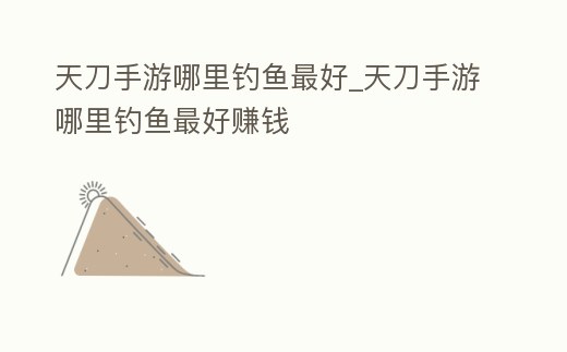 天刀手游哪里釣魚最好_天刀手游哪里釣魚最好賺錢