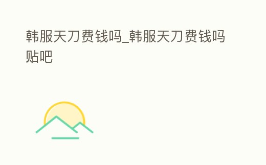 韓服天刀費(fèi)錢(qián)嗎_韓服天刀費(fèi)錢(qián)嗎貼吧