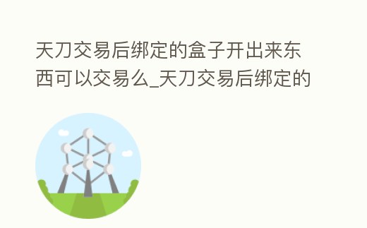 天刀交易后綁定的盒子開出來東西可以交易么_天刀交易后綁定的盒子開出來東西可以交易么嘛
