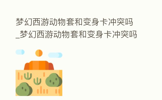 夢幻西游動物套和變身卡沖突嗎_夢幻西游動物套和變身卡沖突嗎知乎