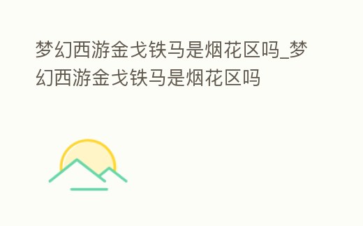 夢(mèng)幻西游金戈鐵馬是煙花區(qū)嗎_夢(mèng)幻西游金戈鐵馬是煙花區(qū)嗎