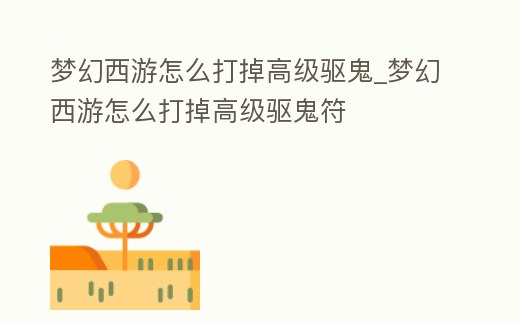 夢幻西游怎么打掉高級驅鬼_夢幻西游怎么打掉高級驅鬼符