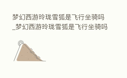 夢幻西游玲瓏雪狐是飛行坐騎嗎_夢幻西游玲瓏雪狐是飛行坐騎嗎多少錢