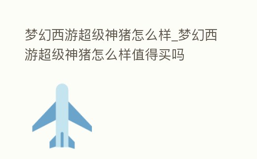 夢幻西游超級神豬怎么樣_夢幻西游超級神豬怎么樣值得買嗎