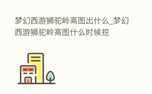夢幻西游獅駝嶺高圖出什么_夢幻西游獅駝嶺高圖什么時(shí)候挖