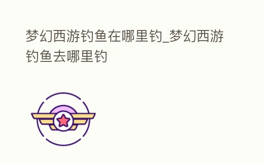 夢幻西游釣魚在哪里釣_夢幻西游釣魚去哪里釣