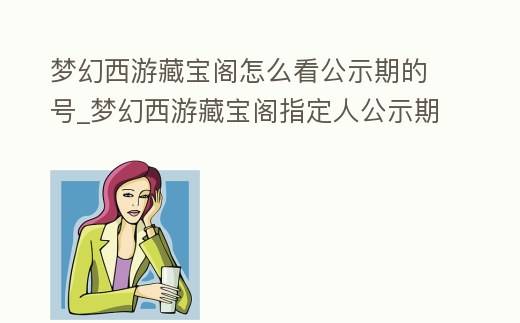 夢幻西游藏寶閣怎么看公示期的號_夢幻西游藏寶閣指定人公示期