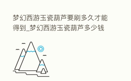 夢幻西游玉瓷葫蘆要刷多久才能得到_夢幻西游玉瓷葫蘆多少錢