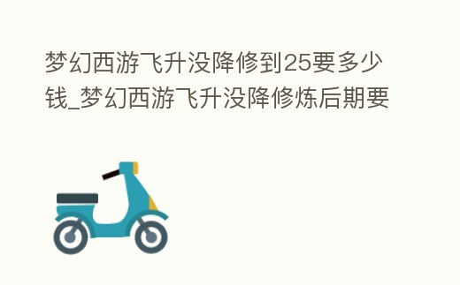 夢(mèng)幻西游飛升沒降修到25要多少錢_夢(mèng)幻西游飛升沒降修煉后期要花費(fèi)多少錢