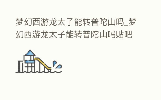 夢幻西游龍太子能轉普陀山嗎_夢幻西游龍太子能轉普陀山嗎貼吧