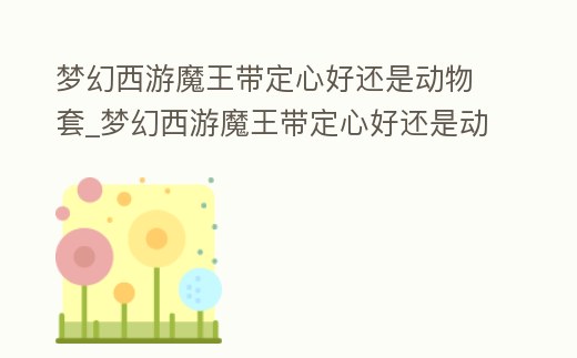 夢幻西游魔王帶定心好還是動物套_夢幻西游魔王帶定心好還是動物套裝好