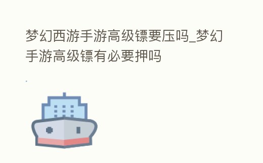 夢幻西游手游高級鏢要壓嗎_夢幻手游高級鏢有必要押嗎