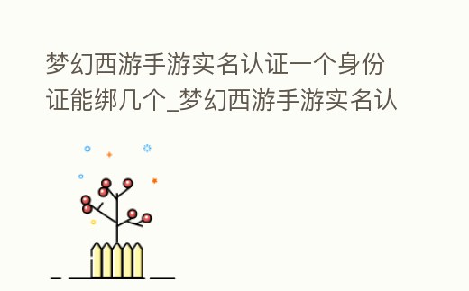 夢幻西游手游實名認證一個身份證能綁幾個_夢幻西游手游實名認證一個身份證能綁幾個手機號