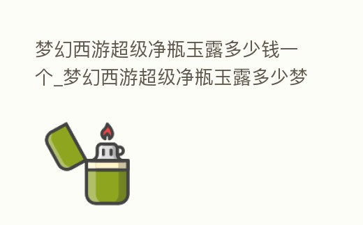 夢幻西游超級凈瓶玉露多少錢一個_夢幻西游超級凈瓶玉露多少夢幻幣