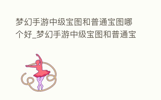 夢幻手游中級寶圖和普通寶圖哪個好_夢幻手游中級寶圖和普通寶圖哪個好打