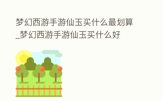 夢幻西游手游仙玉買什么最劃算_夢幻西游手游仙玉買什么好