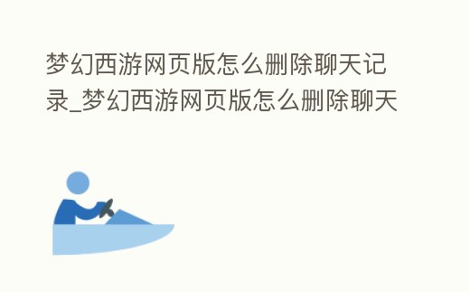 夢幻西游網頁版怎么刪除聊天記錄_夢幻西游網頁版怎么刪除聊天記錄視頻