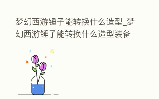 夢(mèng)幻西游錘子能轉(zhuǎn)換什么造型_夢(mèng)幻西游錘子能轉(zhuǎn)換什么造型裝備