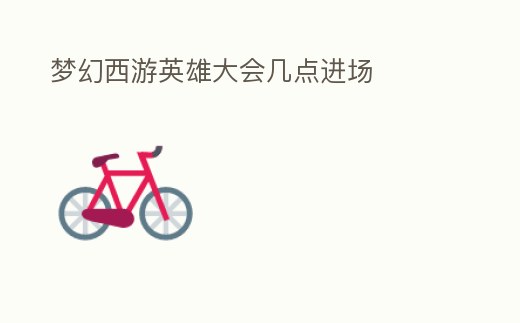 夢幻西游英雄大會幾點進場