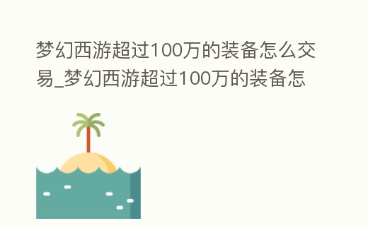 夢幻西游超過100萬的裝備怎么交易_夢幻西游超過100萬的裝備怎么交易不了