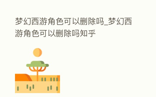 夢幻西游角色可以刪除嗎_夢幻西游角色可以刪除嗎知乎