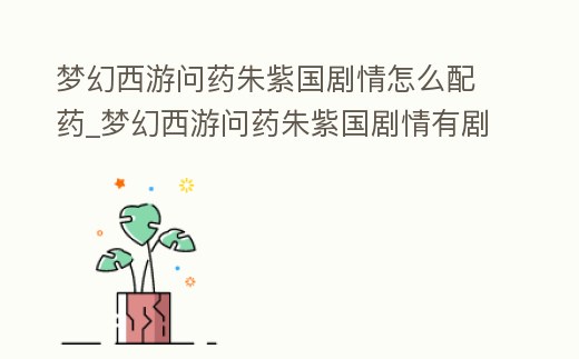 夢幻西游問藥朱紫國劇情怎么配藥_夢幻西游問藥朱紫國劇情有劇情點(diǎn)嗎